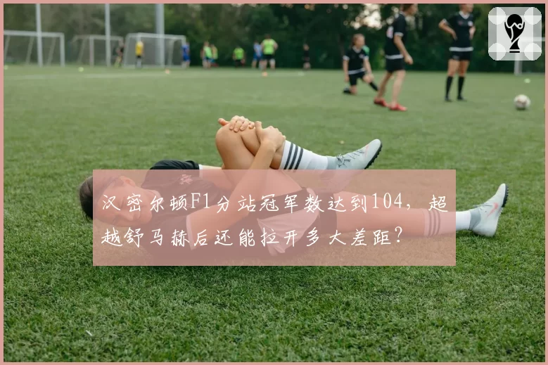 汉密尔顿F1分站冠军数达到104，超越舒马赫后还能拉开多大差距？