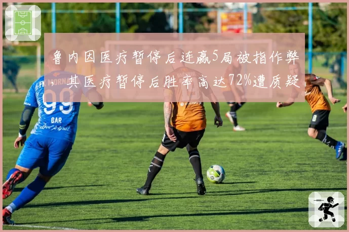 鲁内因医疗暂停后连赢5局被指作弊，其医疗暂停后胜率高达72%遭质疑