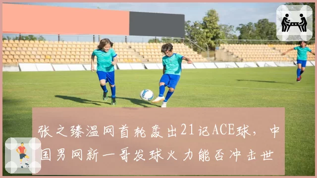 张之臻温网首轮轰出21记ACE球，中国男网新一哥发球火力能否冲击世界前20？