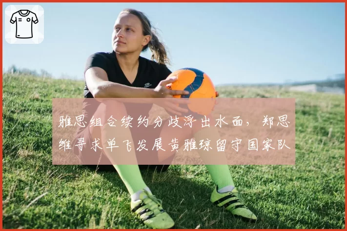 雅思组合续约分歧浮出水面,郑思维寻求单飞发展黄雅琼留守国家队阵容重构如何破局?