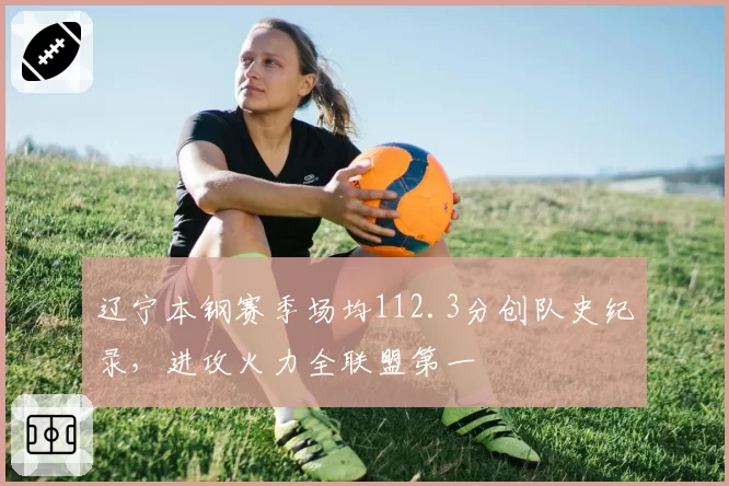 辽宁本钢赛季场均112.3分创队史纪录,进攻火力全联盟第一