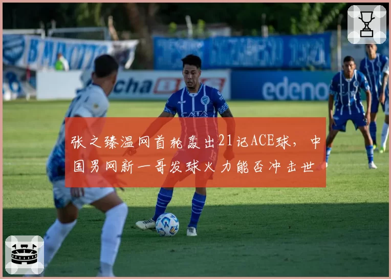张之臻温网首轮轰出21记ACE球,中国男网新一哥发球火力能否冲击世界前20?