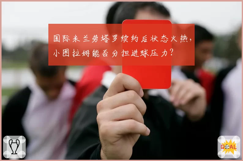 国际米兰劳塔罗续约后状态火热,小图拉姆能否分担进球压力?