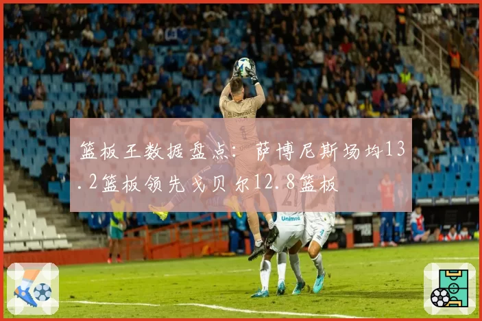 篮板王数据盘点：萨博尼斯场均13.2篮板领先戈贝尔12.8篮板