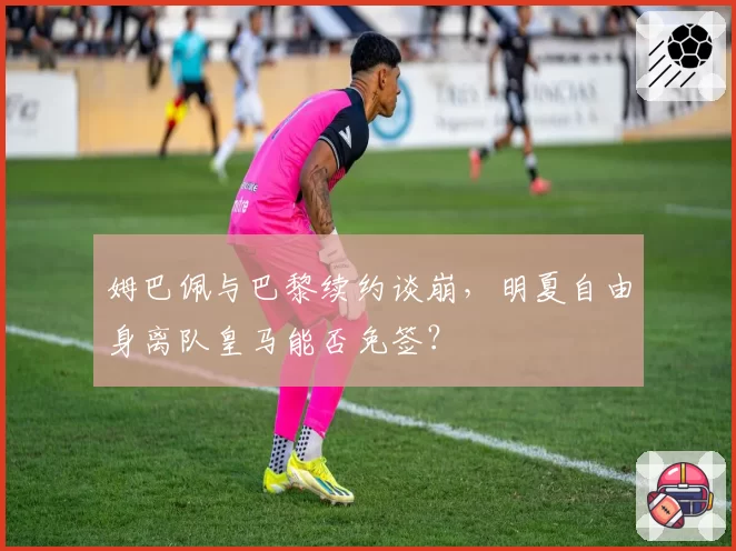 姆巴佩与巴黎续约谈崩,明夏自由身离队皇马能否免签?