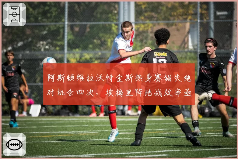 阿斯顿维拉沃特金斯热身赛错失绝对机会四次,埃梅里阵地战效率亟待提升