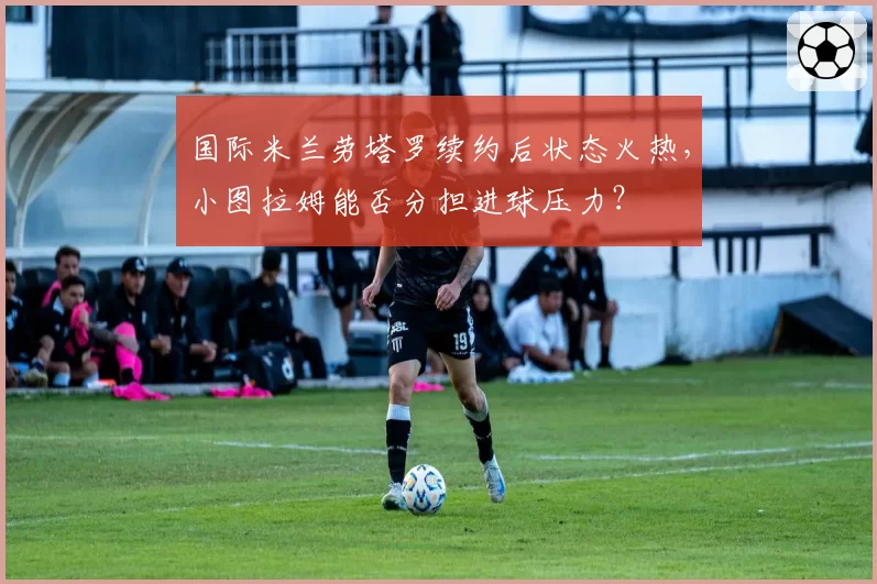 国际米兰劳塔罗续约后状态火热,小图拉姆能否分担进球压力?
