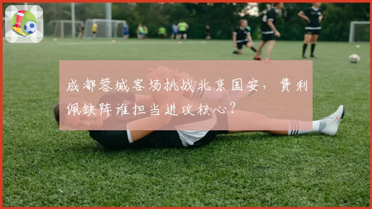 成都蓉城客场挑战北京国安，费利佩缺阵谁担当进攻核心？