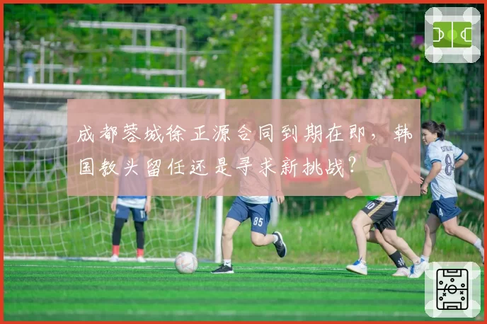 成都蓉城徐正源合同到期在即，韩国教头留任还是寻求新挑战？