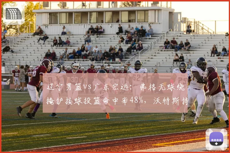 辽宁男篮vs广东宏远：弗格无球绕掩护接球投篮命中率48%，沃特斯持球单打每回合得分0.95分更高效