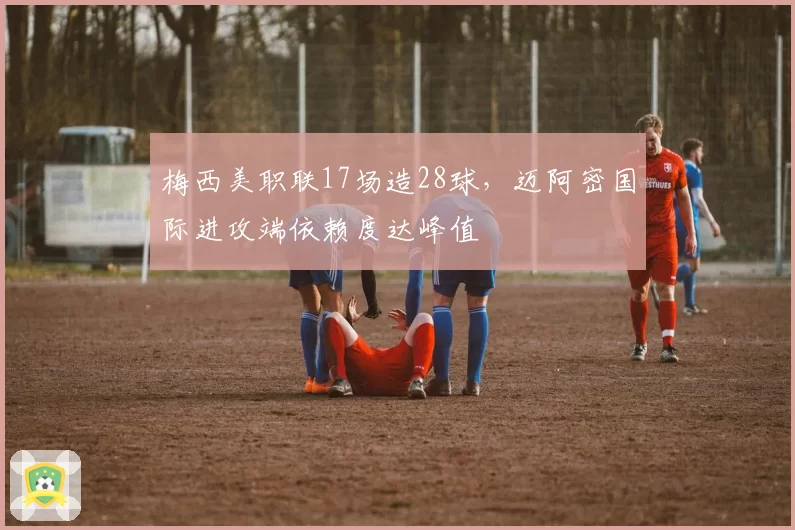梅西美职联17场造28球，迈阿密国际进攻端依赖度达峰值