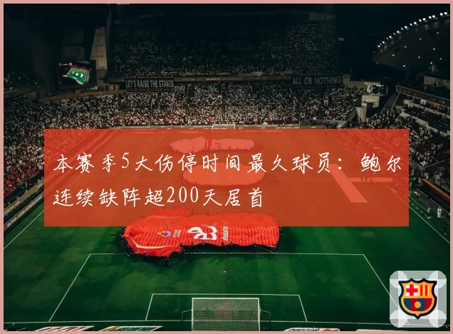 本赛季5大伤停时间最久球员：鲍尔连续缺阵超200天居首