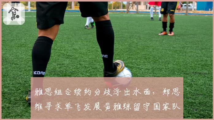 雅思组合续约分歧浮出水面,郑思维寻求单飞发展黄雅琼留守国家队阵容重构如何破局?