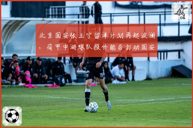 北京国安张玉宁留洋计划再起波澜,荷甲中游球队报价能否打动国安?