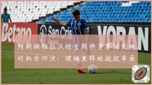 阿斯顿维拉沃特金斯热身赛错失绝对机会四次，埃梅里阵地战效率亟待提升