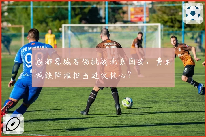 成都蓉城客场挑战北京国安，费利佩缺阵谁担当进攻核心？