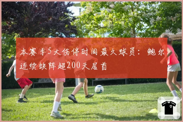 本赛季5大伤停时间最久球员：鲍尔连续缺阵超200天居首