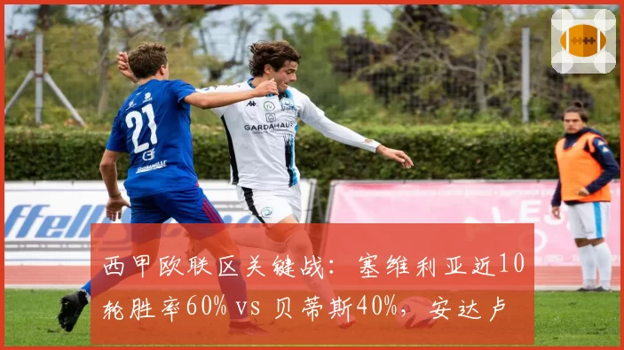 西甲欧联区关键战：塞维利亚近10轮胜率60% vs 贝蒂斯40%，安达卢西亚德比前状态分化
