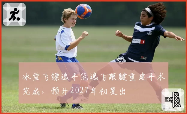 冰雪飞镖选手范逸飞跟腱重建手术完成，预计2027年初复出