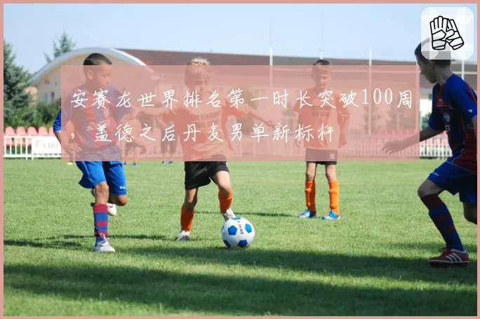 安赛龙世界排名第一时长突破100周,盖德之后丹麦男单新标杆