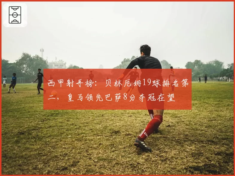 西甲射手榜:贝林厄姆19球排名第二,皇马领先巴萨8分夺冠在望