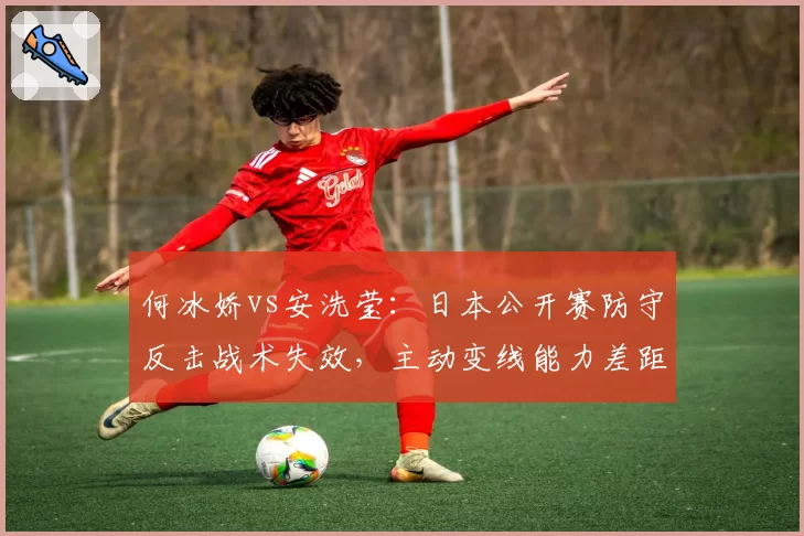 何冰娇vs安洗莹:日本公开赛防守反击战术失效,主动变线能力差距达15%