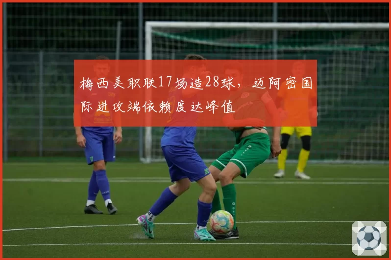 梅西美职联17场造28球，迈阿密国际进攻端依赖度达峰值