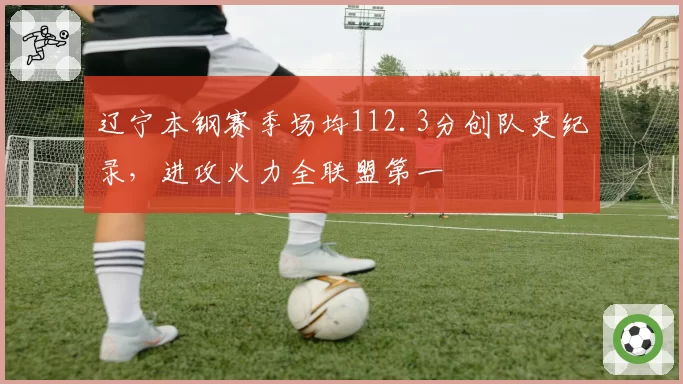 辽宁本钢赛季场均112.3分创队史纪录,进攻火力全联盟第一